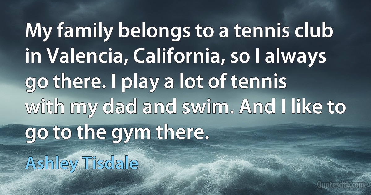 My family belongs to a tennis club in Valencia, California, so I always go there. I play a lot of tennis with my dad and swim. And I like to go to the gym there. (Ashley Tisdale)