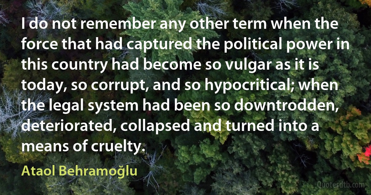 I do not remember any other term when the force that had captured the political power in this country had become so vulgar as it is today, so corrupt, and so hypocritical; when the legal system had been so downtrodden, deteriorated, collapsed and turned into a means of cruelty. (Ataol Behramoğlu)