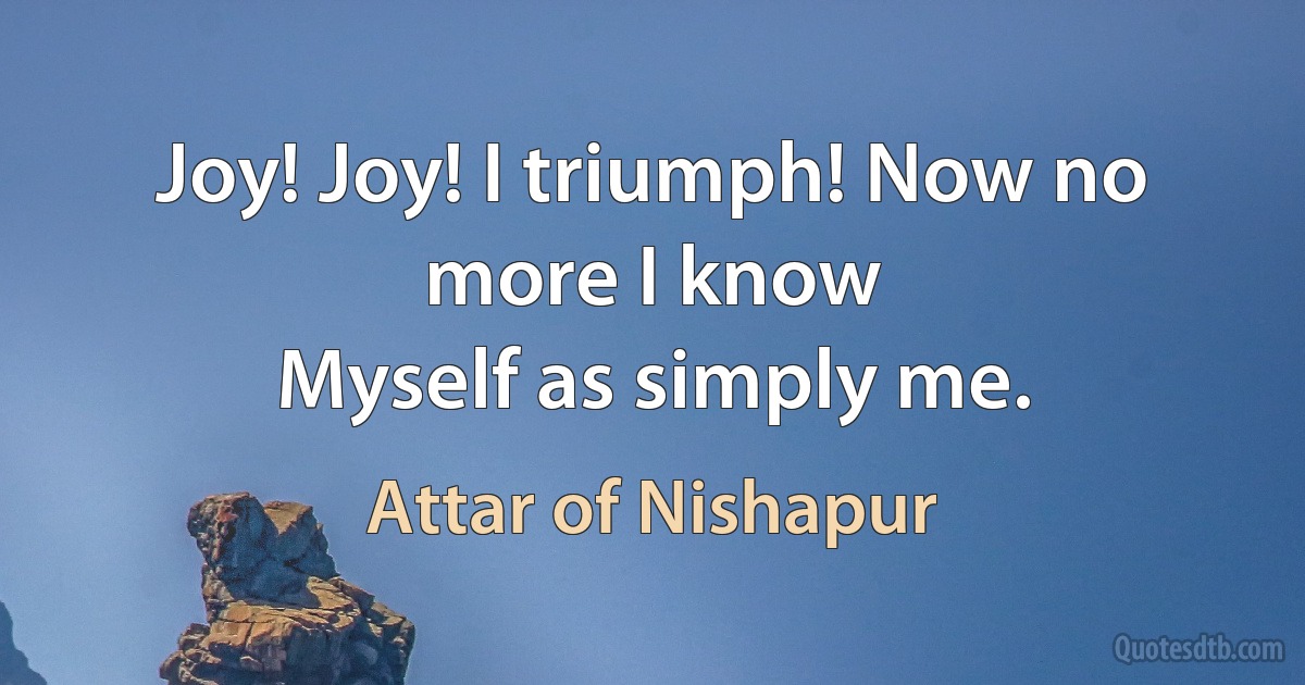 Joy! Joy! I triumph! Now no more I know
Myself as simply me. (Attar of Nishapur)