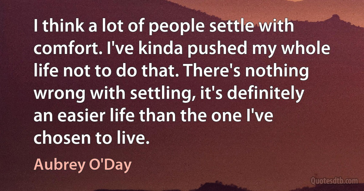 I think a lot of people settle with comfort. I've kinda pushed my whole life not to do that. There's nothing wrong with settling, it's definitely an easier life than the one I've chosen to live. (Aubrey O'Day)