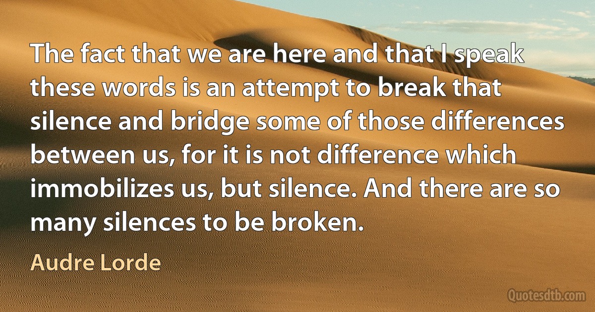 The fact that we are here and that I speak these words is an attempt to break that silence and bridge some of those differences between us, for it is not difference which immobilizes us, but silence. And there are so many silences to be broken. (Audre Lorde)