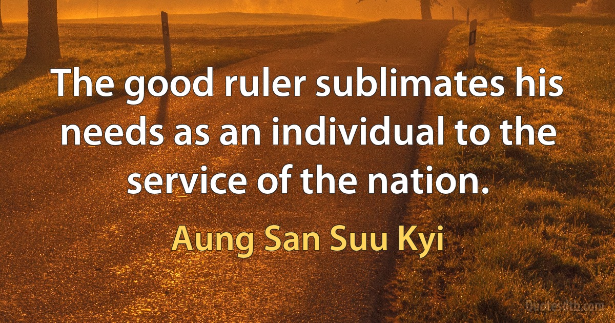 The good ruler sublimates his needs as an individual to the service of the nation. (Aung San Suu Kyi)