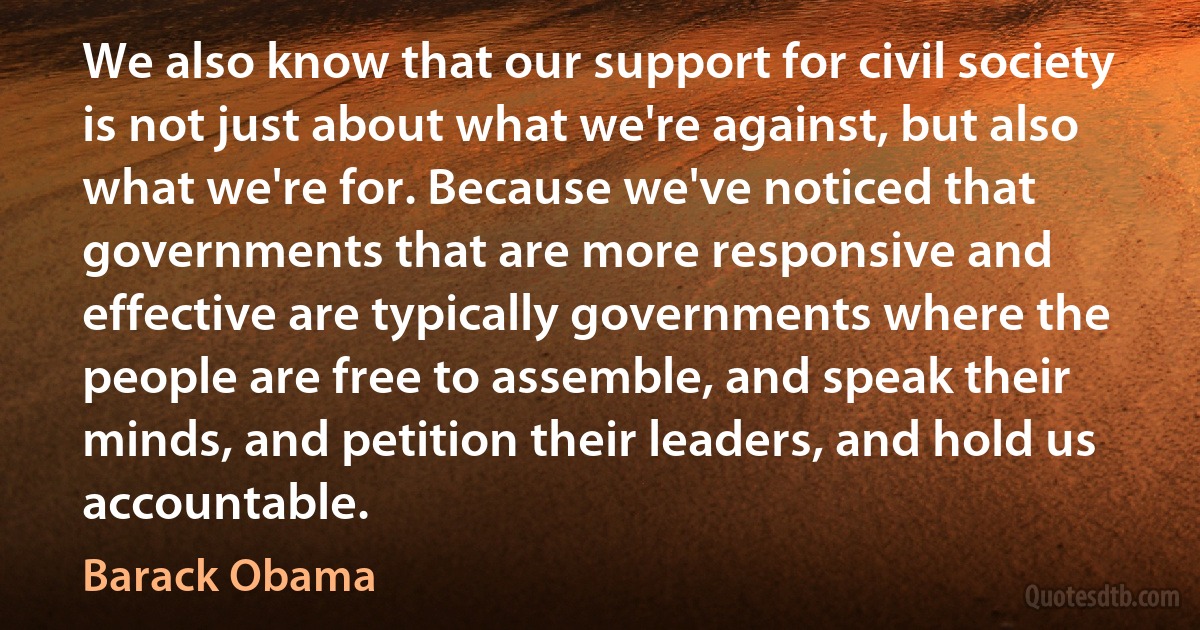 We also know that our support for civil society is not just about what we're against, but also what we're for. Because we've noticed that governments that are more responsive and effective are typically governments where the people are free to assemble, and speak their minds, and petition their leaders, and hold us accountable. (Barack Obama)