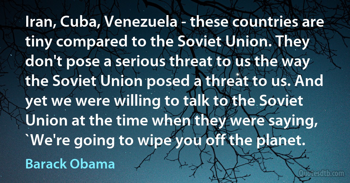 Iran, Cuba, Venezuela - these countries are tiny compared to the Soviet Union. They don't pose a serious threat to us the way the Soviet Union posed a threat to us. And yet we were willing to talk to the Soviet Union at the time when they were saying, `We're going to wipe you off the planet. (Barack Obama)