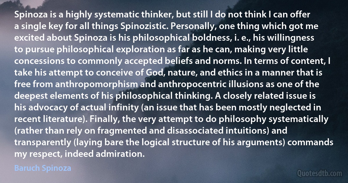 Spinoza is a highly systematic thinker, but still I do not think I can offer a single key for all things Spinozistic. Personally, one thing which got me excited about Spinoza is his philosophical boldness, i. e., his willingness to pursue philosophical exploration as far as he can, making very little concessions to commonly accepted beliefs and norms. In terms of content, I take his attempt to conceive of God, nature, and ethics in a manner that is free from anthropomorphism and anthropocentric illusions as one of the deepest elements of his philosophical thinking. A closely related issue is his advocacy of actual infinity (an issue that has been mostly neglected in recent literature). Finally, the very attempt to do philosophy systematically (rather than rely on fragmented and disassociated intuitions) and transparently (laying bare the logical structure of his arguments) commands my respect, indeed admiration. (Baruch Spinoza)