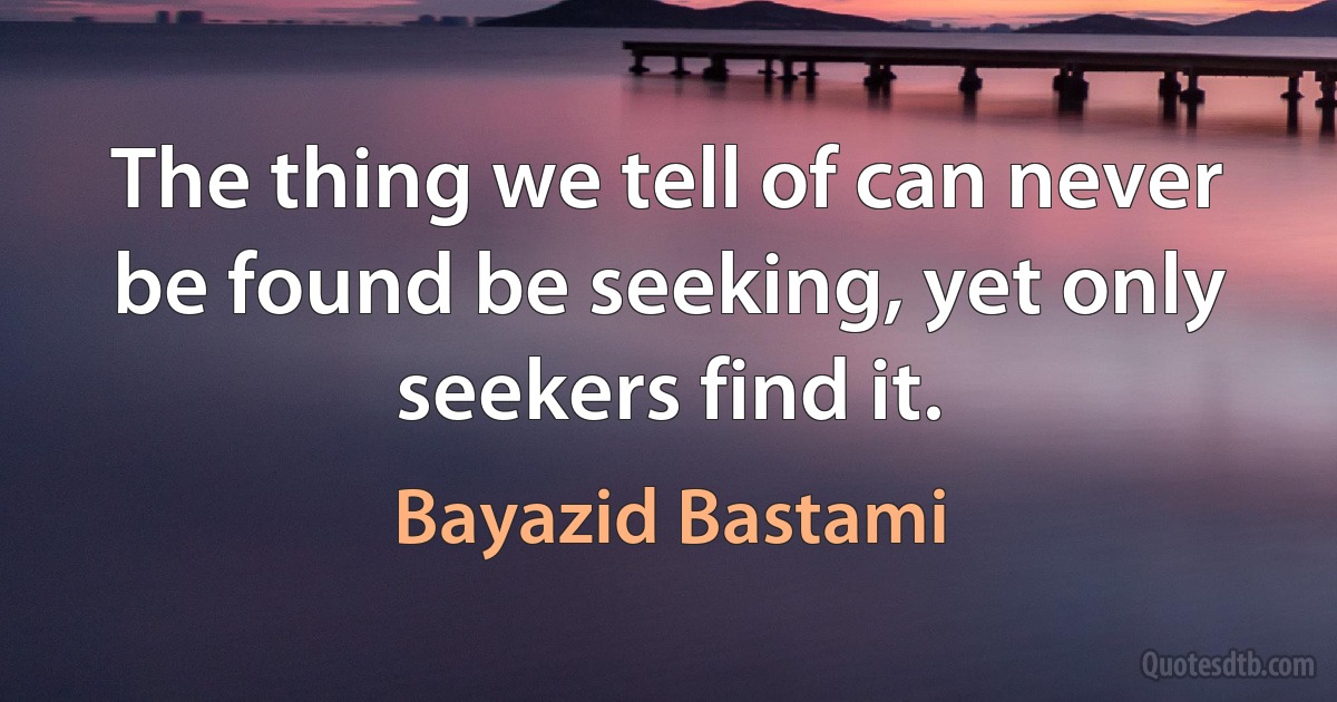 The thing we tell of can never be found be seeking, yet only seekers find it. (Bayazid Bastami)