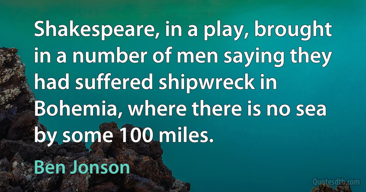 Shakespeare, in a play, brought in a number of men saying they had suffered shipwreck in Bohemia, where there is no sea by some 100 miles. (Ben Jonson)