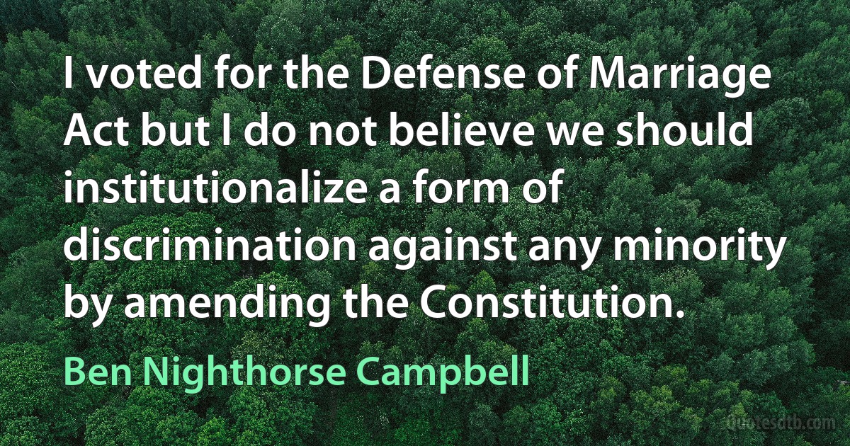 I voted for the Defense of Marriage Act but I do not believe we should institutionalize a form of discrimination against any minority by amending the Constitution. (Ben Nighthorse Campbell)