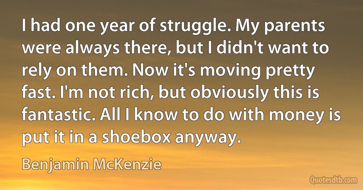 I had one year of struggle. My parents were always there, but I didn't want to rely on them. Now it's moving pretty fast. I'm not rich, but obviously this is fantastic. All I know to do with money is put it in a shoebox anyway. (Benjamin McKenzie)