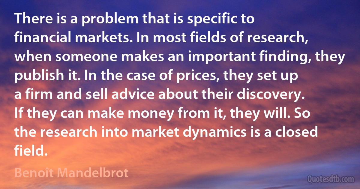 There is a problem that is specific to financial markets. In most fields of research, when someone makes an important finding, they publish it. In the case of prices, they set up a firm and sell advice about their discovery. If they can make money from it, they will. So the research into market dynamics is a closed field. (Benoît Mandelbrot)