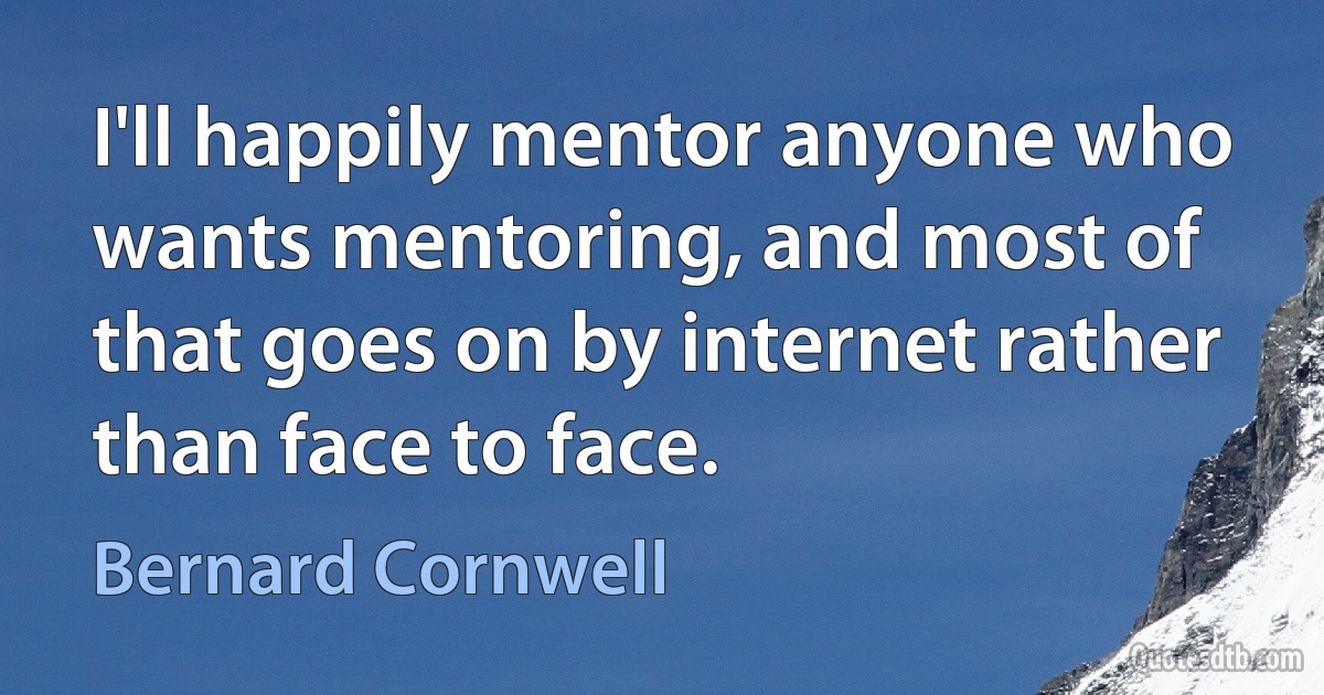 I'll happily mentor anyone who wants mentoring, and most of that goes on by internet rather than face to face. (Bernard Cornwell)