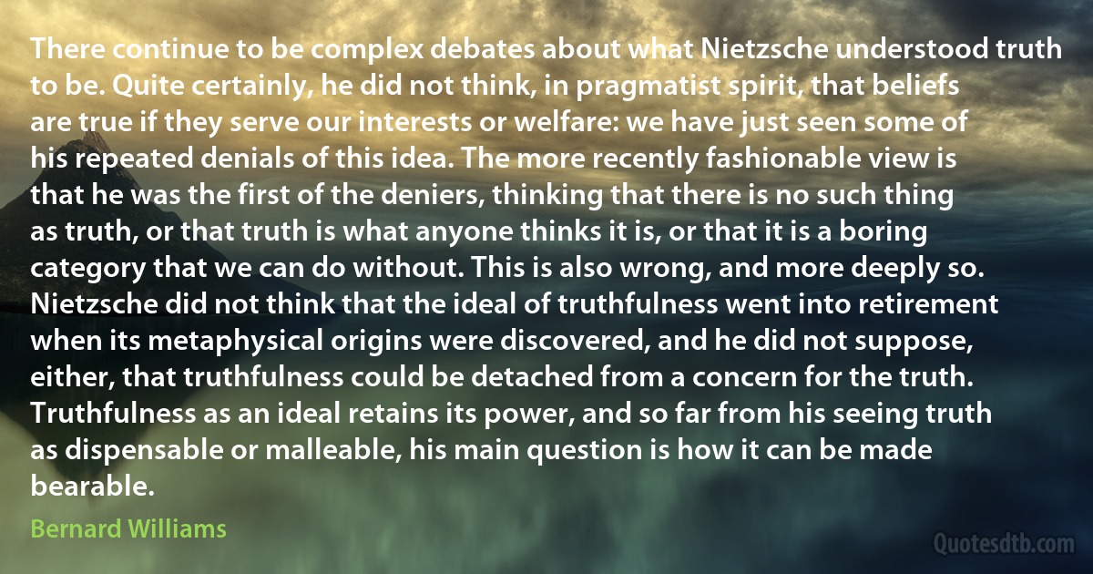 There continue to be complex debates about what Nietzsche understood truth to be. Quite certainly, he did not think, in pragmatist spirit, that beliefs are true if they serve our interests or welfare: we have just seen some of his repeated denials of this idea. The more recently fashionable view is that he was the first of the deniers, thinking that there is no such thing as truth, or that truth is what anyone thinks it is, or that it is a boring category that we can do without. This is also wrong, and more deeply so. Nietzsche did not think that the ideal of truthfulness went into retirement when its metaphysical origins were discovered, and he did not suppose, either, that truthfulness could be detached from a concern for the truth. Truthfulness as an ideal retains its power, and so far from his seeing truth as dispensable or malleable, his main question is how it can be made bearable. (Bernard Williams)