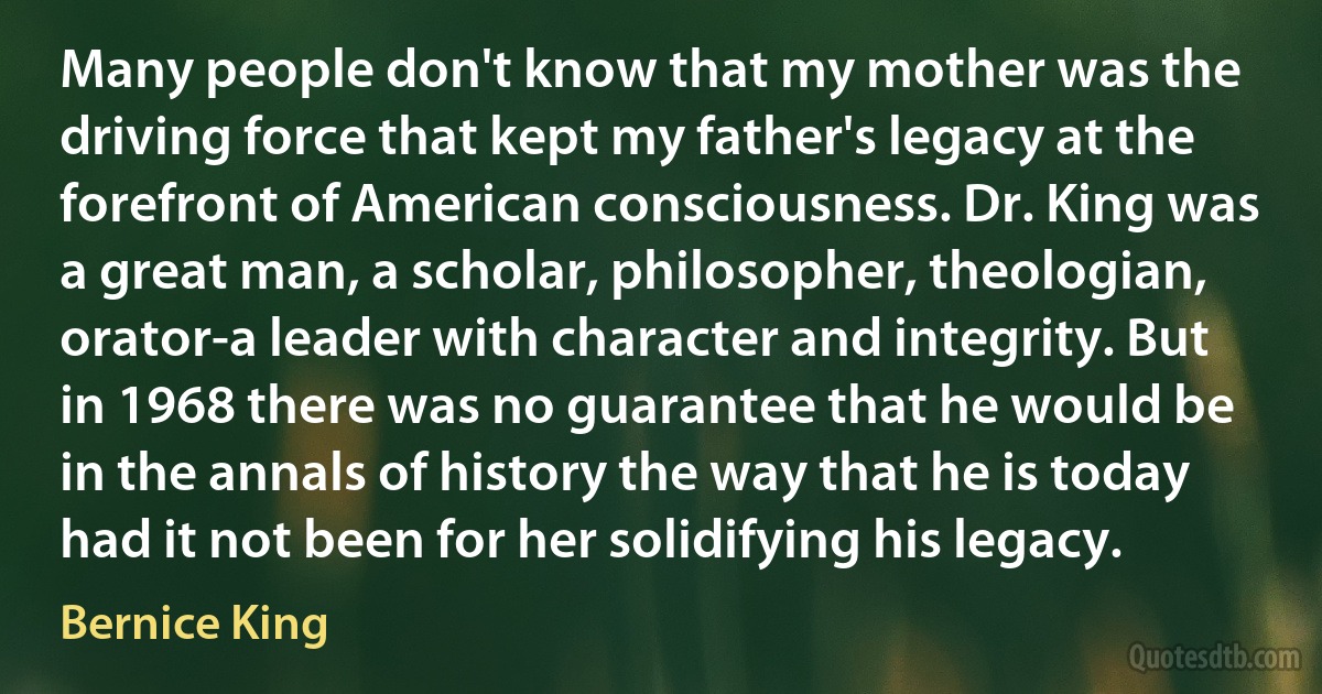 Many people don't know that my mother was the driving force that kept my father's legacy at the forefront of American consciousness. Dr. King was a great man, a scholar, philosopher, theologian, orator-a leader with character and integrity. But in 1968 there was no guarantee that he would be in the annals of history the way that he is today had it not been for her solidifying his legacy. (Bernice King)