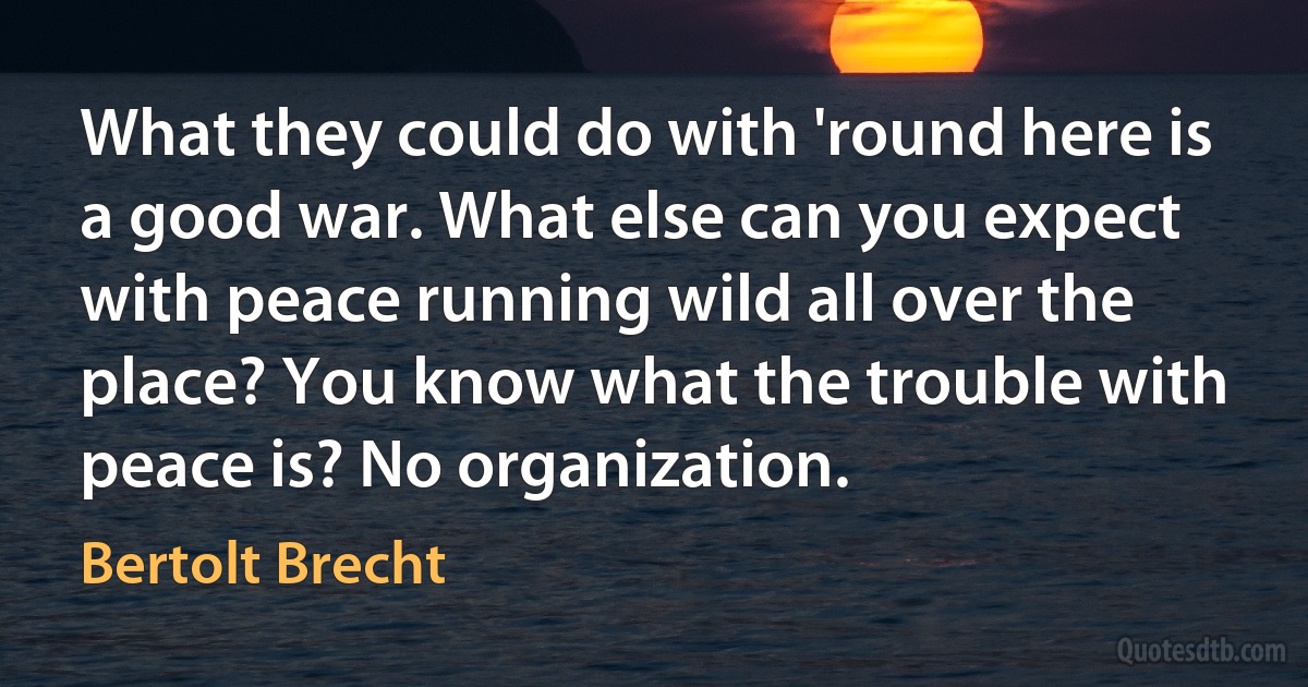 What they could do with 'round here is a good war. What else can you expect with peace running wild all over the place? You know what the trouble with peace is? No organization. (Bertolt Brecht)