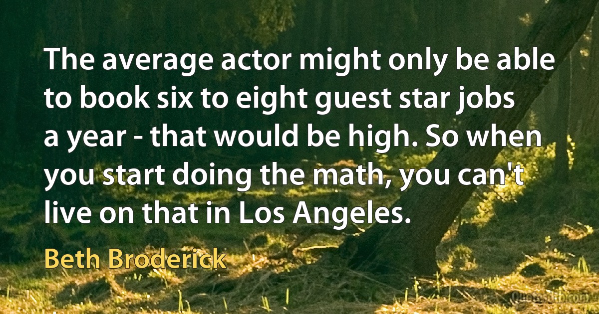 The average actor might only be able to book six to eight guest star jobs a year - that would be high. So when you start doing the math, you can't live on that in Los Angeles. (Beth Broderick)