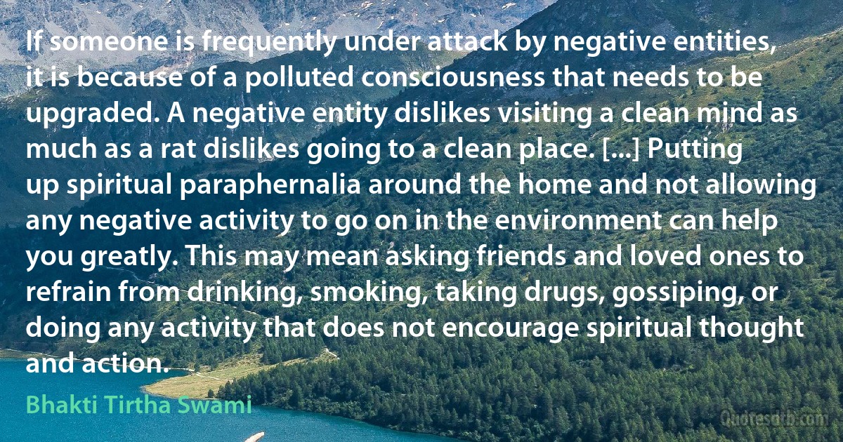 If someone is frequently under attack by negative entities, it is because of a polluted consciousness that needs to be upgraded. A negative entity dislikes visiting a clean mind as much as a rat dislikes going to a clean place. [...] Putting up spiritual paraphernalia around the home and not allowing any negative activity to go on in the environment can help you greatly. This may mean asking friends and loved ones to refrain from drinking, smoking, taking drugs, gossiping, or doing any activity that does not encourage spiritual thought and action. (Bhakti Tirtha Swami)