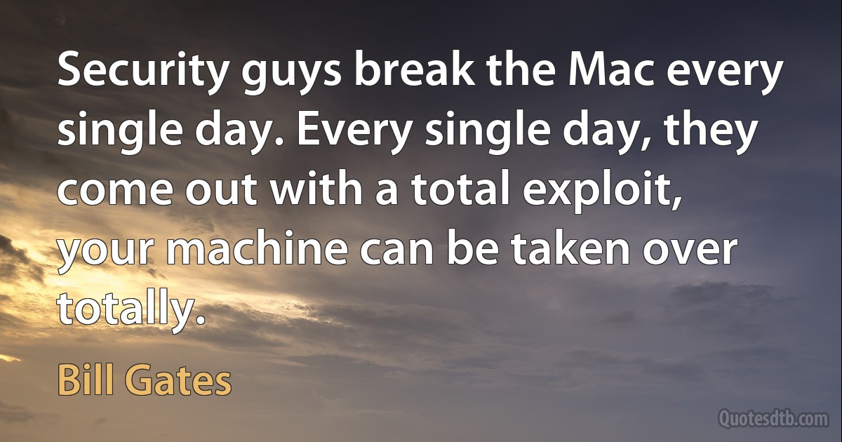 Security guys break the Mac every single day. Every single day, they come out with a total exploit, your machine can be taken over totally. (Bill Gates)