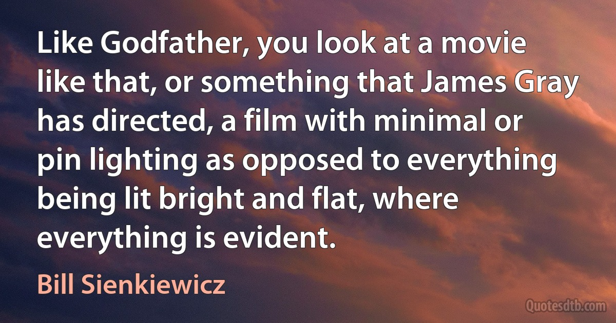 Like Godfather, you look at a movie like that, or something that James Gray has directed, a film with minimal or pin lighting as opposed to everything being lit bright and flat, where everything is evident. (Bill Sienkiewicz)