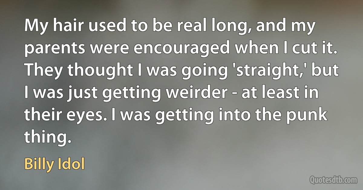 My hair used to be real long, and my parents were encouraged when I cut it. They thought I was going 'straight,' but I was just getting weirder - at least in their eyes. I was getting into the punk thing. (Billy Idol)