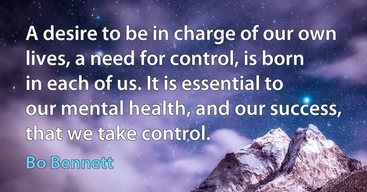 A desire to be in charge of our own lives, a need for control, is born in each of us. It is essential to our mental health, and our success, that we take control. (Bo Bennett)