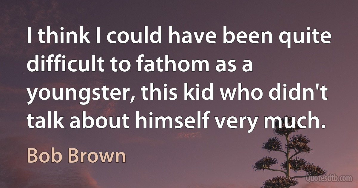 I think I could have been quite difficult to fathom as a youngster, this kid who didn't talk about himself very much. (Bob Brown)