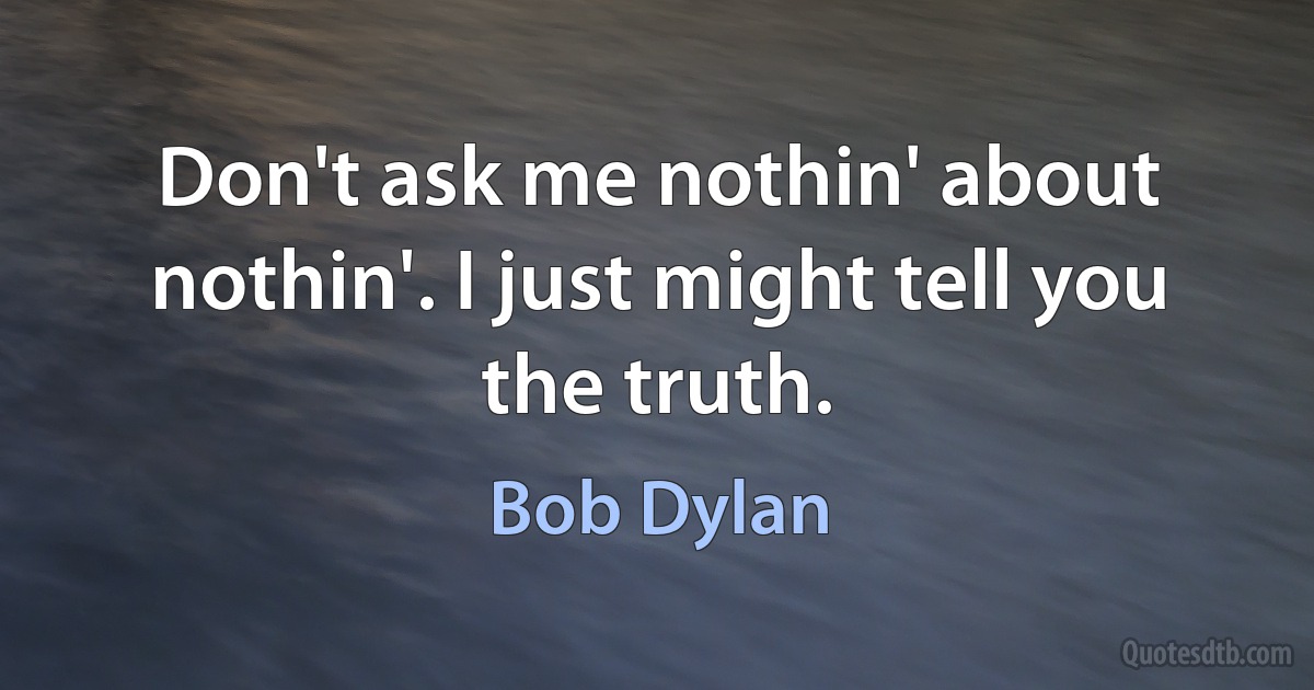 Don't ask me nothin' about nothin'. I just might tell you the truth. (Bob Dylan)