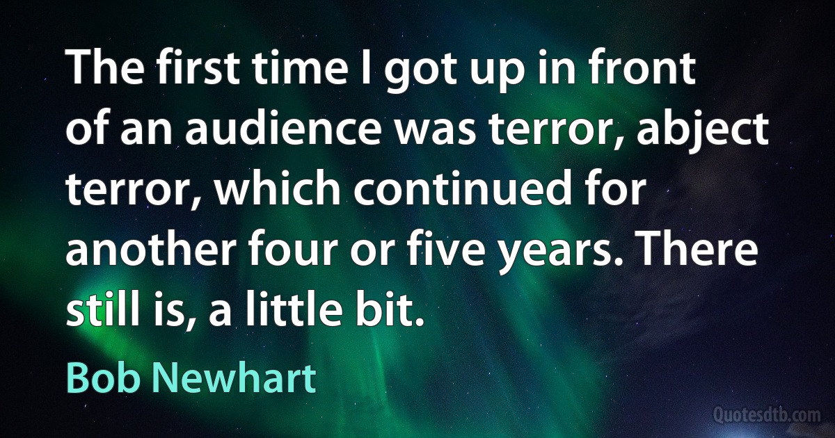 The first time I got up in front of an audience was terror, abject terror, which continued for another four or five years. There still is, a little bit. (Bob Newhart)