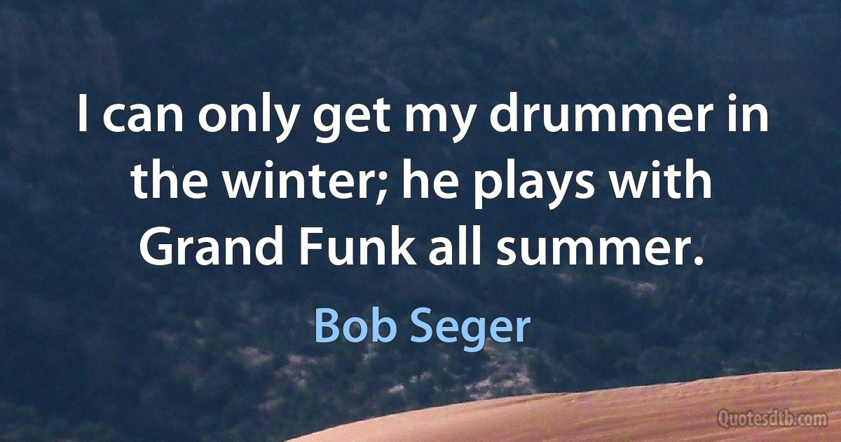 I can only get my drummer in the winter; he plays with Grand Funk all summer. (Bob Seger)