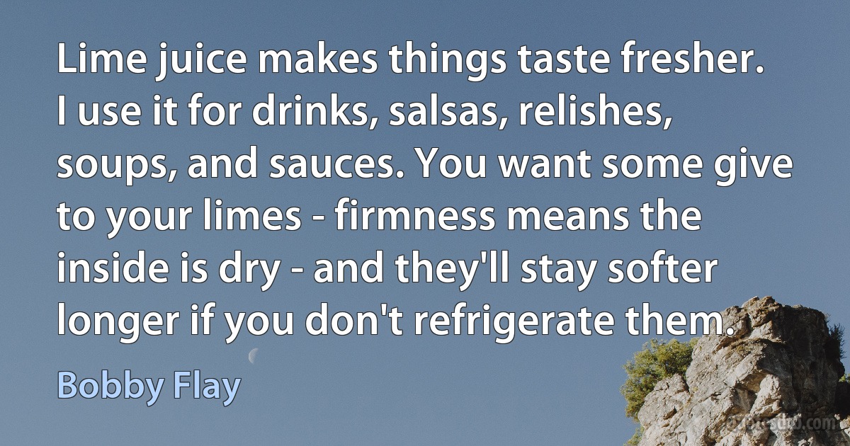 Lime juice makes things taste fresher. I use it for drinks, salsas, relishes, soups, and sauces. You want some give to your limes - firmness means the inside is dry - and they'll stay softer longer if you don't refrigerate them. (Bobby Flay)