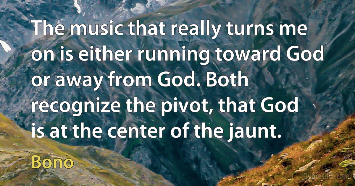 The music that really turns me on is either running toward God or away from God. Both recognize the pivot, that God is at the center of the jaunt. (Bono)