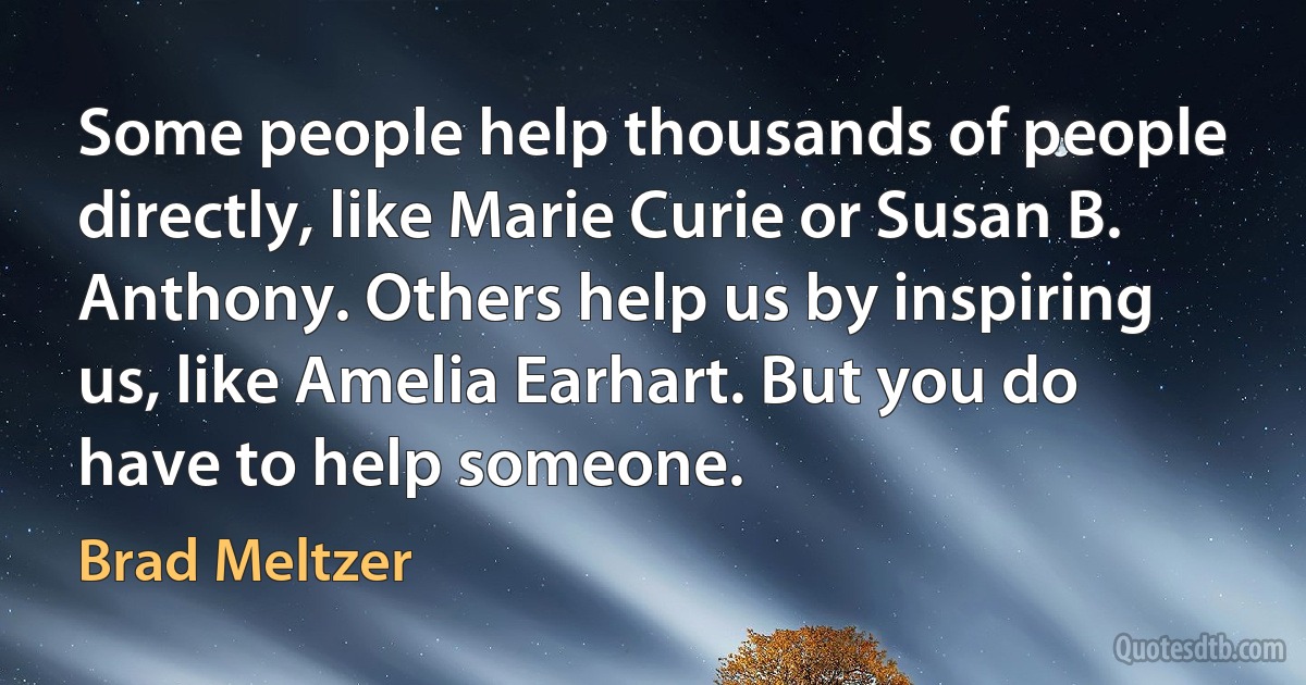 Some people help thousands of people directly, like Marie Curie or Susan B. Anthony. Others help us by inspiring us, like Amelia Earhart. But you do have to help someone. (Brad Meltzer)