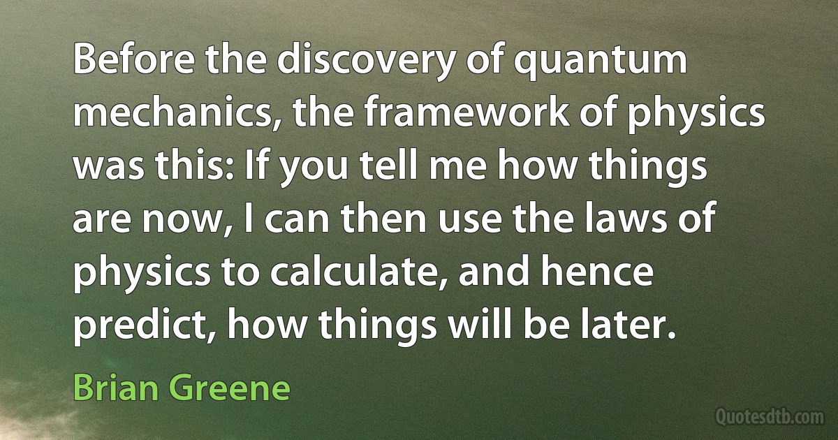 Before the discovery of quantum mechanics, the framework of physics was this: If you tell me how things are now, I can then use the laws of physics to calculate, and hence predict, how things will be later. (Brian Greene)