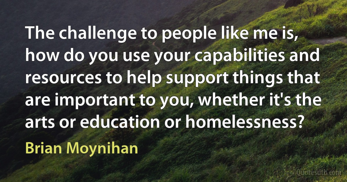 The challenge to people like me is, how do you use your capabilities and resources to help support things that are important to you, whether it's the arts or education or homelessness? (Brian Moynihan)