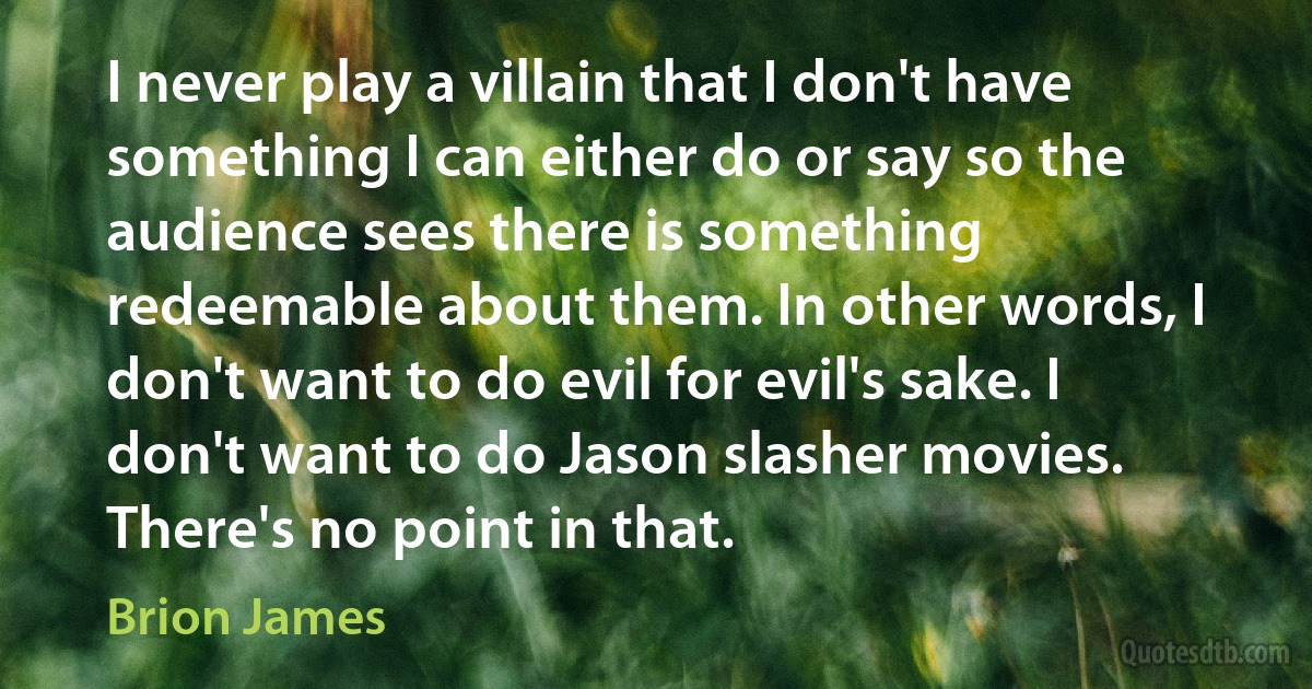 I never play a villain that I don't have something I can either do or say so the audience sees there is something redeemable about them. In other words, I don't want to do evil for evil's sake. I don't want to do Jason slasher movies. There's no point in that. (Brion James)