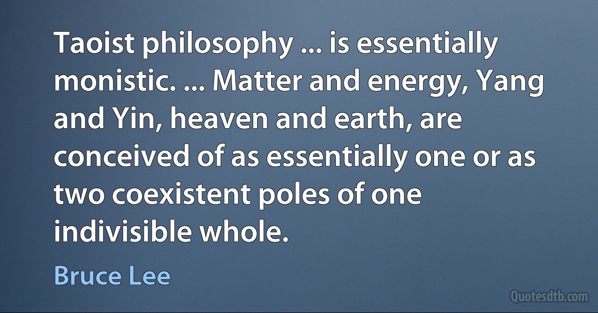 Taoist philosophy ... is essentially monistic. ... Matter and energy, Yang and Yin, heaven and earth, are conceived of as essentially one or as two coexistent poles of one indivisible whole. (Bruce Lee)