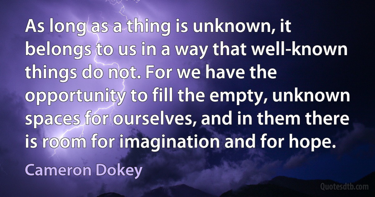 As long as a thing is unknown, it belongs to us in a way that well-known things do not. For we have the opportunity to fill the empty, unknown spaces for ourselves, and in them there is room for imagination and for hope. (Cameron Dokey)