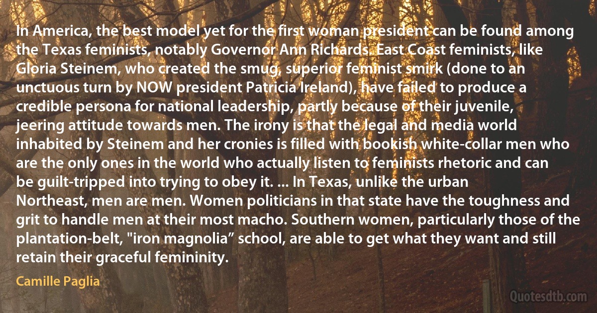 In America, the best model yet for the first woman president can be found among the Texas feminists, notably Governor Ann Richards. East Coast feminists, like Gloria Steinem, who created the smug, superior feminist smirk (done to an unctuous turn by NOW president Patricia Ireland), have failed to produce a credible persona for national leadership, partly because of their juvenile, jeering attitude towards men. The irony is that the legal and media world inhabited by Steinem and her cronies is filled with bookish white-collar men who are the only ones in the world who actually listen to feminists rhetoric and can be guilt-tripped into trying to obey it. ... In Texas, unlike the urban Northeast, men are men. Women politicians in that state have the toughness and grit to handle men at their most macho. Southern women, particularly those of the plantation-belt, "iron magnolia” school, are able to get what they want and still retain their graceful femininity. (Camille Paglia)