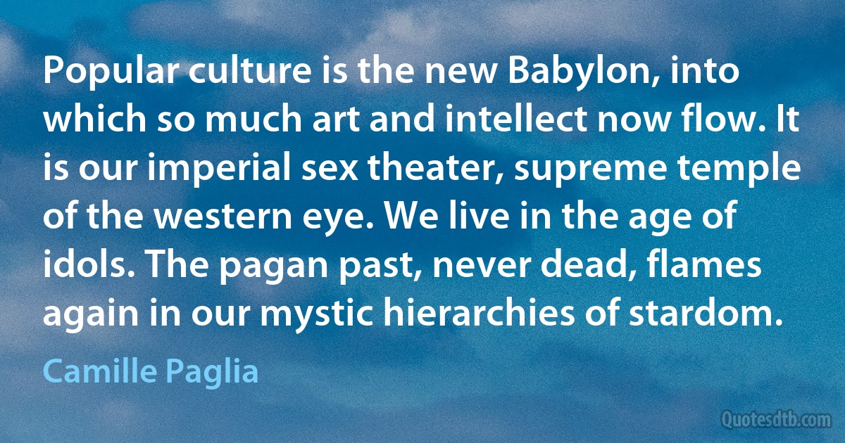 Popular culture is the new Babylon, into which so much art and intellect now flow. It is our imperial sex theater, supreme temple of the western eye. We live in the age of idols. The pagan past, never dead, flames again in our mystic hierarchies of stardom. (Camille Paglia)