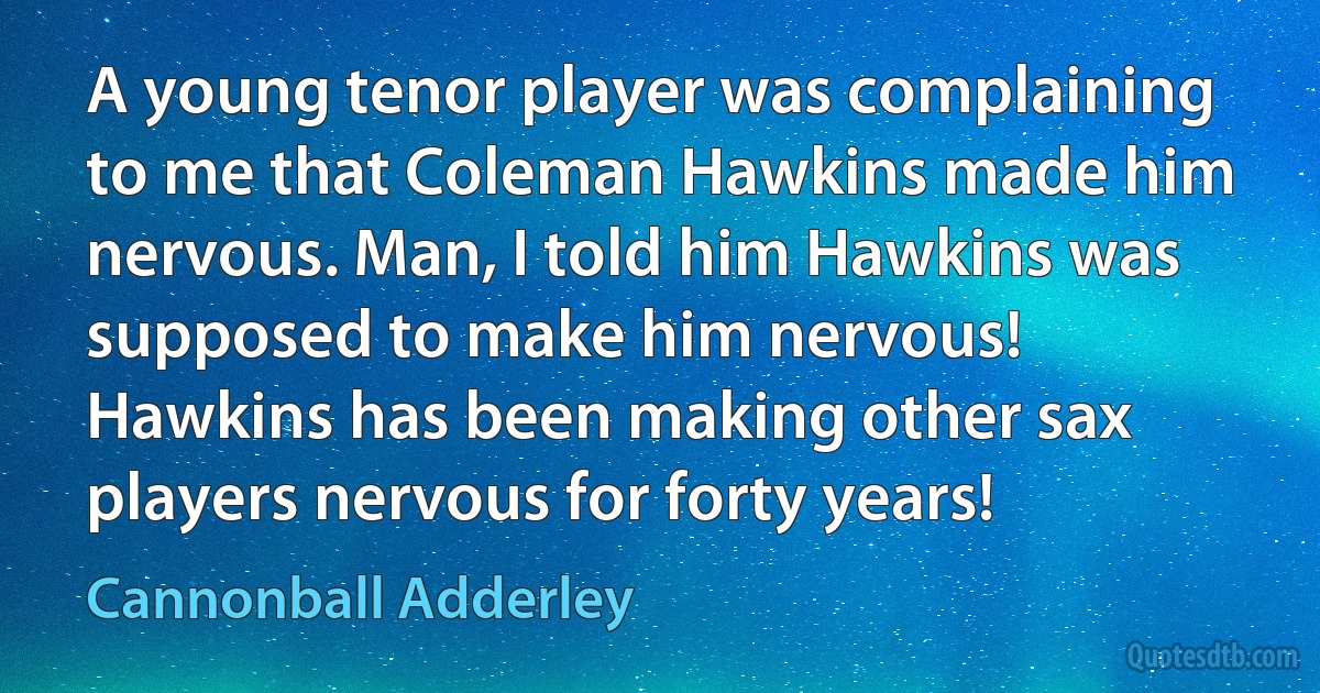 A young tenor player was complaining to me that Coleman Hawkins made him nervous. Man, I told him Hawkins was supposed to make him nervous! Hawkins has been making other sax players nervous for forty years! (Cannonball Adderley)