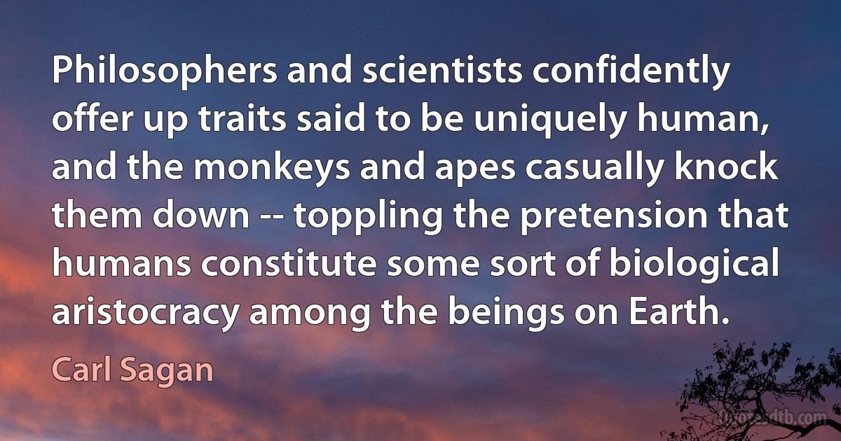 Philosophers and scientists confidently offer up traits said to be uniquely human, and the monkeys and apes casually knock them down -- toppling the pretension that humans constitute some sort of biological aristocracy among the beings on Earth. (Carl Sagan)