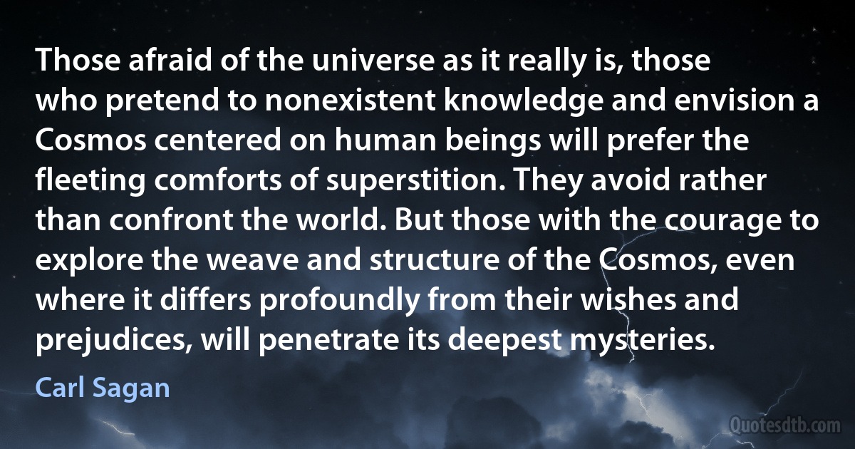 Those afraid of the universe as it really is, those who pretend to nonexistent knowledge and envision a Cosmos centered on human beings will prefer the fleeting comforts of superstition. They avoid rather than confront the world. But those with the courage to explore the weave and structure of the Cosmos, even where it differs profoundly from their wishes and prejudices, will penetrate its deepest mysteries. (Carl Sagan)