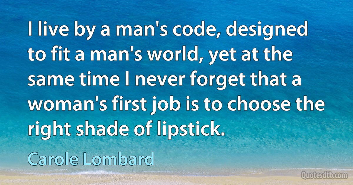 I live by a man's code, designed to fit a man's world, yet at the same time I never forget that a woman's first job is to choose the right shade of lipstick. (Carole Lombard)