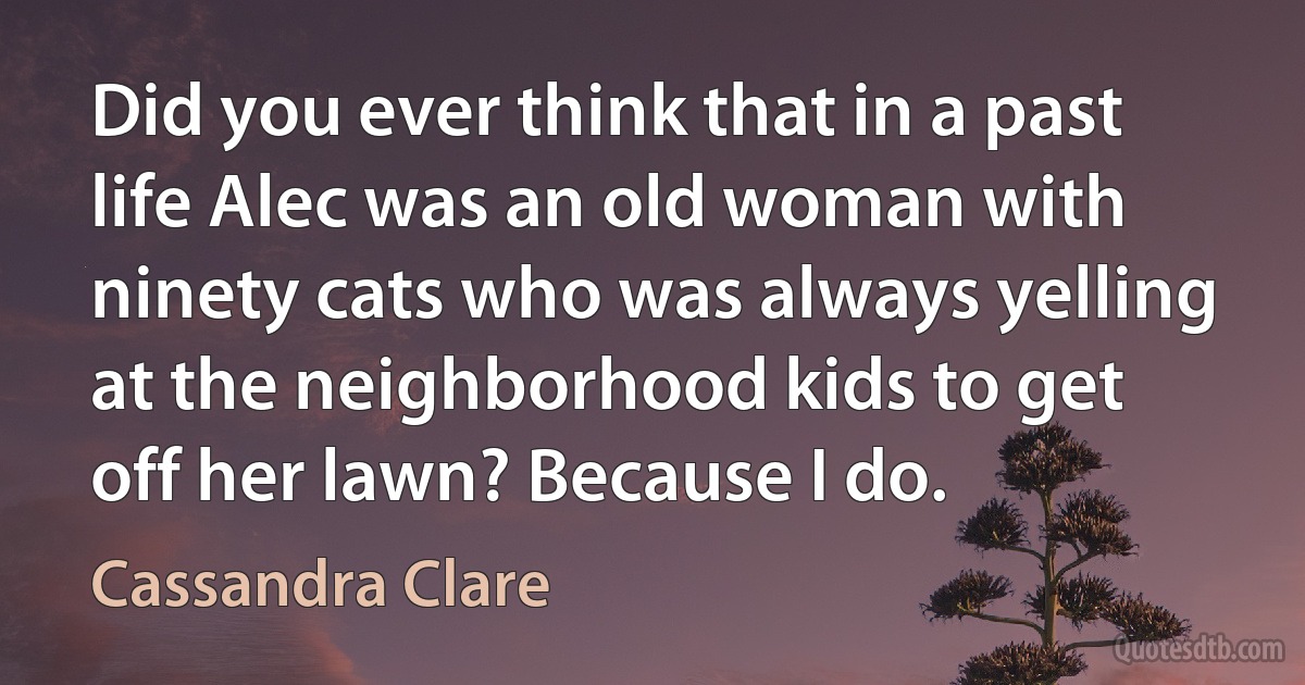 Did you ever think that in a past life Alec was an old woman with ninety cats who was always yelling at the neighborhood kids to get off her lawn? Because I do. (Cassandra Clare)