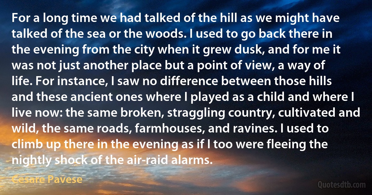 For a long time we had talked of the hill as we might have talked of the sea or the woods. I used to go back there in the evening from the city when it grew dusk, and for me it was not just another place but a point of view, a way of life. For instance, I saw no difference between those hills and these ancient ones where I played as a child and where I live now: the same broken, straggling country, cultivated and wild, the same roads, farmhouses, and ravines. I used to climb up there in the evening as if I too were fleeing the nightly shock of the air-raid alarms. (Cesare Pavese)