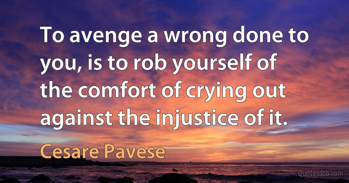 To avenge a wrong done to you, is to rob yourself of the comfort of crying out against the injustice of it. (Cesare Pavese)