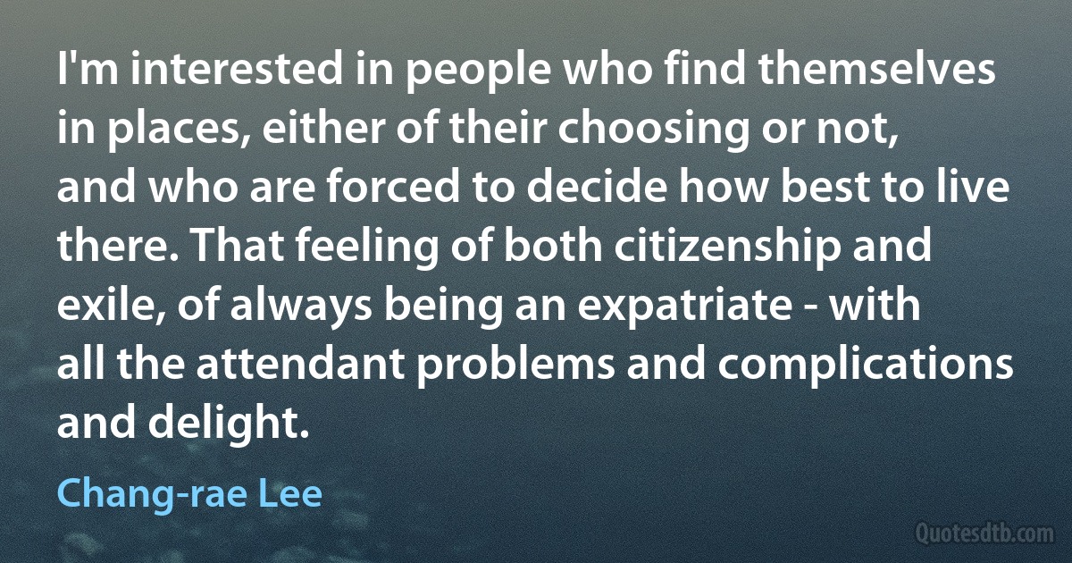 I'm interested in people who find themselves in places, either of their choosing or not, and who are forced to decide how best to live there. That feeling of both citizenship and exile, of always being an expatriate - with all the attendant problems and complications and delight. (Chang-rae Lee)