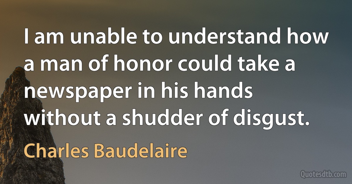 I am unable to understand how a man of honor could take a newspaper in his hands without a shudder of disgust. (Charles Baudelaire)