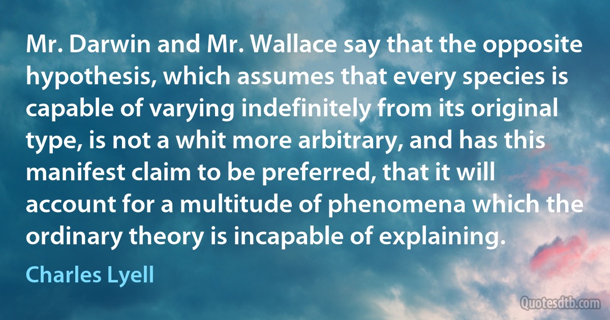 Mr. Darwin and Mr. Wallace say that the opposite hypothesis, which assumes that every species is capable of varying indefinitely from its original type, is not a whit more arbitrary, and has this manifest claim to be preferred, that it will account for a multitude of phenomena which the ordinary theory is incapable of explaining. (Charles Lyell)