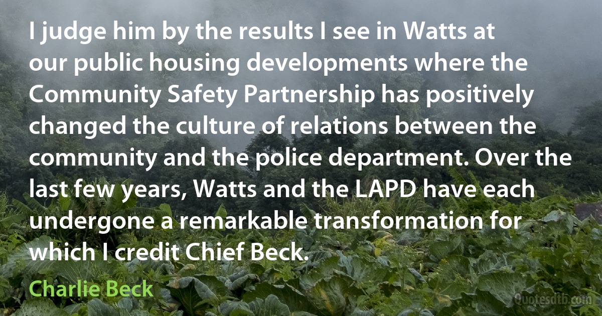 I judge him by the results I see in Watts at our public housing developments where the Community Safety Partnership has positively changed the culture of relations between the community and the police department. Over the last few years, Watts and the LAPD have each undergone a remarkable transformation for which I credit Chief Beck. (Charlie Beck)