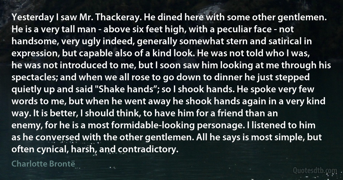 Yesterday I saw Mr. Thackeray. He dined here with some other gentlemen. He is a very tall man - above six feet high, with a peculiar face - not handsome, very ugly indeed, generally somewhat stern and satirical in expression, but capable also of a kind look. He was not told who I was, he was not introduced to me, but I soon saw him looking at me through his spectacles; and when we all rose to go down to dinner he just stepped quietly up and said "Shake hands”; so I shook hands. He spoke very few words to me, but when he went away he shook hands again in a very kind way. It is better, I should think, to have him for a friend than an enemy, for he is a most formidable-looking personage. I listened to him as he conversed with the other gentlemen. All he says is most simple, but often cynical, harsh, and contradictory. (Charlotte Brontë)